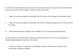 -
Art. 43 Constitui contravenção penal, punível com prisão simples de cinco dias a seis meses ou multa de três a
doze meses do valor do último aluguel , revertida em favor do locatário:
I - exigir, por motivo de locação ou sublocação, quantia ou valor além do aluguel e encargos permitidos;
II - exigir, por motivo de locação ou sublocação, mais de uma modalidade de garantia num mesmo contrato
de locação;
III - cobrar antecipadamente o aluguel, salvo a hipótese do art. 42 e da locação para temporada.
Art. 44 - Constitui crime de ação pública, punível com detenção de três meses a um ano, que poderá ser
substituída pela prestação de serviços a comunidade:
I - recusar-se o locador ou sublocador, nas habitações coletivas multifamiliares, a fornecer recibo
discriminado do aluguel e encargos;
 