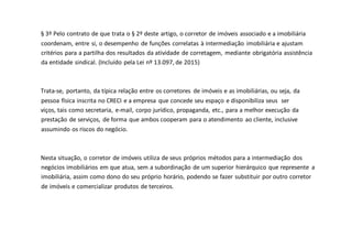 § 3º Pelo contrato de que trata o § 2º deste artigo, o corretor de imóveis associado e a imobiliária
coordenam, entre si, o desempenho de funções correlatas à intermediação imobiliária e ajustam
critérios para a partilha dos resultados da atividade de corretagem, mediante obrigatória assistência
da entidade sindical. (Incluído pela Lei nº 13.097, de 2015)
Trata-se, portanto, da típica relação entre os corretores de imóveis e as imobiliárias, ou seja, da
pessoa física inscrita no CRECI e a empresa que concede seu espaço e disponibiliza seus ser
viços, tais como secretaria, e-mail, corpo jurídico, propaganda, etc., para a melhor execução da
prestação de serviços, de forma que ambos cooperam para o atendimento ao cliente, inclusive
assumindo os riscos do negócio.
Nesta situação, o corretor de imóveis utiliza de seus próprios métodos para a intermediação dos
negócios imobiliários em que atua, sem a subordinação de um superior hierárquico que represente a
imobiliária, assim como dono do seu próprio horário, podendo se fazer substituir por outro corretor
de imóveis e comercializar produtos de terceiros.
 
