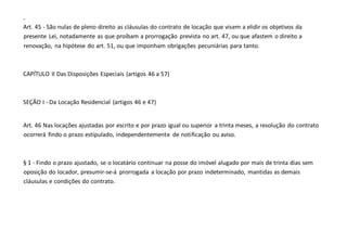 -
Art. 45 - São nulas de pleno direito as cláusulas do contrato de locação que visem a elidir os objetivos da
presente Lei, notadamente as que proíbam a prorrogação prevista no art. 47, ou que afastem o direito a
renovação, na hipótese do art. 51, ou que imponham obrigações pecuniárias para tanto.
CAPÍTULO II Das Disposições Especiais (artigos 46 a 57)
SEÇÃO I - Da Locação Residencial (artigos 46 e 47)
Art. 46 Nas locações ajustadas por escrito e por prazo igual ou superior a trinta meses, a resolução do contrato
ocorrerá findo o prazo estipulado, independentemente de notificação ou aviso.
§ 1 - Findo o prazo ajustado, se o locatário continuar na posse do imóvel alugado por mais de trinta dias sem
oposição do locador, presumir-se-á prorrogada a locação por prazo indeterminado, mantidas as demais
cláusulas e condições do contrato.
 