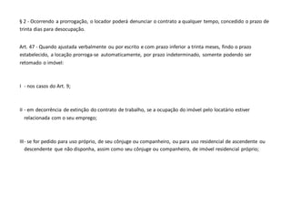 § 2 - Ocorrendo a prorrogação, o locador poderá denunciar o contrato a qualquer tempo, concedido o prazo de
trinta dias para desocupação.
Art. 47 - Quando ajustada verbalmente ou por escrito e com prazo inferior a trinta meses, findo o prazo
estabelecido, a locação prorroga-se automaticamente, por prazo indeterminado, somente podendo ser
retomado o imóvel:
I - nos casos do Art. 9;
II - em decorrência de extinção do contrato de trabalho, se a ocupação do imóvel pelo locatário estiver
relacionada com o seu emprego;
III- se for pedido para uso próprio, de seu cônjuge ou companheiro, ou para uso residencial de ascendente ou
descendente que não disponha, assim como seu cônjuge ou companheiro, de imóvel residencial próprio;
 