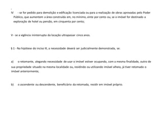 -
IV - se for pedido para demolição e edificação licenciada ou para a realização de obras aprovadas pelo Poder
Público, que aumentem a área construída em, no mínimo, vinte por cento ou, se o imóvel for destinado a
exploração de hotel ou pensão, em cinquenta por cento;
V - se a vigência ininterrupta da locação ultrapassar cinco anos.
§ 1 - Na hipótese do inciso III, a necessidade deverá ser judicialmente demonstrada, se:
a) o retomante, alegando necessidade de usar o imóvel estiver ocupando, com a mesma finalidade, outro de
sua propriedade situado na mesma localidade ou, residindo ou utilizando imóvel alheio, já tiver retomado o
imóvel anteriormente;
b) o ascendente ou descendente, beneficiário da retomada, residir em imóvel próprio.
 
