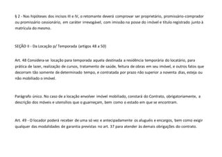 § 2 - Nas hipóteses dos incisos III e IV, o retomante deverá comprovar ser proprietário, promissário-comprador
ou promissário cessionário, em caráter irrevogável, com imissão na posse do imóvel e título registrado junto à
matrícula do mesmo.
SEÇÃO II - Da Locação p/ Temporada (artigos 48 a 50)
Art. 48 Considera-se locação para temporada aquela destinada a residência temporária do locatário, para
prática de lazer, realização de cursos, tratamento de saúde, feitura de obras em seu imóvel, e outros fatos que
decorram tão somente de determinado tempo, e contratada por prazo não superior a noventa dias, esteja ou
não mobiliado o imóvel.
Parágrafo único. No caso de a locação envolver imóvel mobiliado, constará do Contrato, obrigatoriamente, a
descrição dos móveis e utensílios que o guarneçam, bem como o estado em que se encontram.
Art. 49 - O locador poderá receber de uma só vez e antecipadamente os aluguéis e encargos, bem como exigir
qualquer das modalidades de garantia previstas no art. 37 para atender às demais obrigações do contrato.
 