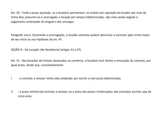 -
Art. 50 - Findo o prazo ajustado, se o locatário permanecer no imóvel sem oposição do locador por mais de
trinta dias, presumir-se-á prorrogada a locação por tempo indeterminado, não mais sendo exigível o
pagamento antecipado do aluguel e dos encargos.
Parágrafo único. Ocorrendo a prorrogação, o locador somente poderá denunciar o contrato após trinta meses
de seu início ou nas hipóteses do art. 47.
SEÇÃO III - Da Locação não Residencial (artigos 51 a 57)
Art. 51 - Nas locações de imóveis destinados ao comércio, o locatário terá direito a renovação do contrato, por
igual prazo, desde que, cumulativamente:
I - o contrato a renovar tenha sido celebrado por escrito e com prazo determinado;
II - o prazo mínimo do contrato a renovar ou a soma dos prazos ininterruptos dos contratos escritos seja de
cinco anos;
 
