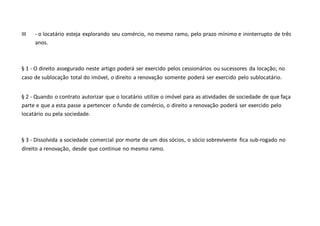 III - o locatário esteja explorando seu comércio, no mesmo ramo, pelo prazo mínimo e ininterrupto de três
anos.
§ 1 - O direito assegurado neste artigo poderá ser exercido pelos cessionários ou sucessores da locação; no
caso de sublocação total do imóvel, o direito a renovação somente poderá ser exercido pelo sublocatário.
§ 2 - Quando o contrato autorizar que o locatário utilize o imóvel para as atividades de sociedade de que faça
parte e que a esta passe a pertencer o fundo de comércio, o direito a renovação poderá ser exercido pelo
locatário ou pela sociedade.
§ 3 - Dissolvida a sociedade comercial por morte de um dos sócios, o sócio sobrevivente fica sub-rogado no
direito a renovação, desde que continue no mesmo ramo.
 
