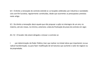 § 4 - O direito a renovação do contrato estende-se as locações celebradas por industrias e sociedades
civis com fim lucrativo, regularmente constituídas, desde que ocorrentes os pressupostos previstos
neste artigo.
§ 5 - Do direito a renovação decai aquele que não propuser a ação no interregno de um ano, no
máximo, até seis meses, no mínimo, anteriores a data da finalização do prazo do contrato em vigor.
Art. 52 - O locador não estará obrigado a renovar o contrato se:
I - por determinação do Poder Público, tiver que realizar no imóvel obras que importarem na sua
radical transformação; ou para fazer modificação de tal natureza que aumente o valor do negócio ou
da propriedade;
 