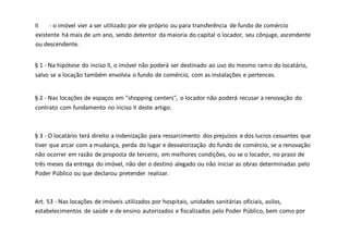 II - o imóvel vier a ser utilizado por ele próprio ou para transferência de fundo de comércio
existente há mais de um ano, sendo detentor da maioria do capital o locador, seu cônjuge, ascendente
ou descendente.
§ 1 - Na hipótese do inciso II, o imóvel não poderá ser destinado ao uso do mesmo ramo do locatário,
salvo se a locação também envolvia o fundo de comércio, com as instalações e pertences.
§ 2 - Nas locações de espaços em "shopping centers", o locador não poderá recusar a renovação do
contrato com fundamento no inciso II deste artigo.
§ 3 - O locatário terá direito a indenização para ressarcimento dos prejuízos e dos lucros cessantes que
tiver que arcar com a mudança, perda do lugar e desvalorização do fundo de comércio, se a renovação
não ocorrer em razão de proposta de terceiro, em melhores condições, ou se o locador, no prazo de
três meses da entrega do imóvel, não der o destino alegado ou não iniciar as obras determinadas pelo
Poder Público ou que declarou pretender realizar.
Art. 53 - Nas locações de imóveis utilizados por hospitais, unidades sanitárias oficiais, asilos,
estabelecimentos de saúde e de ensino autorizados e fiscalizados pelo Poder Público, bem como por
 