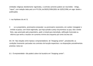 entidades religiosas devidamente registradas, o contrato somente poderá ser rescindido: · Artigo,
"caput", com redação dada pela Lei nº 9.256, de 09/01/1996 (DOU de 10/01/1996, em vigor desde a
publicação).
I - nas hipóteses do art. 9;
II - se o proprietário, promissário-comprador ou promissário cessionário, em caráter irrevogável e
imitido na posse, com titulo registrado, que haja quitado o preço da promessa ou que, não o tendo
feito, seja autorizado pelo proprietário, pedir o imóvel para demolição, edificação licenciada ou
reforma que venha a resultar em aumento mínimo de cinquenta por cento da área útil.
Art. 54 - Nas relações entre lojistas e empreendedores de "shopping center", prevalecerão as
condições livremente pactuadas nos contratos de locação respectivos e as disposições procedimentais
previstas nesta Lei.
§ 1 - O empreendedor não poderá cobrar do locatário em "shopping center":
 