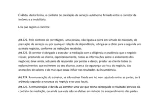 É válido, desta forma, o contrato de prestação de serviços autônomo firmado entre o corretor de
imóveis e a imobiliária.
Leis que regem o corretor.
Art.722. Pelo contrato de corretagem, uma pessoa, não ligada a outra em virtude de mandato, de
prestação de serviços ou por qualquer relação de dependência, obriga-se a obter para a segunda um
ou mais negócios, conforme as instruções recebidas.
Art.723. O corretor é obrigado a executar a mediação com a diligência e prudência que o negócio
requer, prestando ao cliente, espontaneamente, todas as informações sobre o andamento dos
negócios; deve ainda, sob pena de responder por perdas e danos, prestar ao cliente todos os
esclarecimentos que estiverem ao seu alcance, acerca da segurança ou risco do negócio, das
alterações de valores e do mais que possa influir nos resultados da incumbência.
Art.724. A remuneração do corretor, se não estiver fixada em lei, nem ajustada entre as partes, será
arbitrada segundo a natureza do negócio e os usos locais.
Art.725. A remuneração é devida ao corretor uma vez que tenha conseguido o resultado previsto no
contrato de mediação, ou ainda que este não se efetive em virtude de arrependimento das partes.
 
