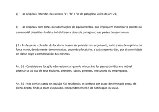 a) as despesas referidas nas alíneas "a", "b" e "d" do parágrafo único do art. 22;
b) as despesas com obras ou substituições de equipamentos, que impliquem modificar o projeto ou
o memorial descritivo da data do habite-se e obras de paisagismo nas partes de uso comum.
§ 2 - As despesas cobradas do locatário devem ser previstas em orçamento, salvo casos de urgência ou
forca maior, devidamente demonstradas, podendo o locatário, a cada sessenta dias, por si ou entidade
de classe exigir a comprovação das mesmas.
Art. 55 - Considera-se locação não residencial quando o locatário for pessoa jurídica e o imóvel
destinar-se ao uso de seus titulares, diretores, sócios, gerentes, executivos ou empregados.
Art. 56 - Nos demais casos de locação não residencial, o contrato por prazo determinado cessa, de
pleno direito, findo o prazo estipulado, independentemente de notificação ou aviso.
 