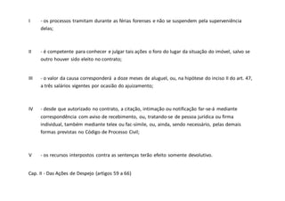 I - os processos tramitam durante as férias forenses e não se suspendem pela superveniência
delas;
II - é competente para conhecer e julgar tais ações o foro do lugar da situação do imóvel, salvo se
outro houver sido eleito no contrato;
III - o valor da causa corresponderá a doze meses de aluguel, ou, na hipótese do inciso II do art. 47,
a três salários vigentes por ocasião do ajuizamento;
IV - desde que autorizado no contrato, a citação, intimação ou notificação far-se-á mediante
correspondência com aviso de recebimento, ou, tratando-se de pessoa jurídica ou firma
individual, também mediante telex ou fac-símile, ou, ainda, sendo necessário, pelas demais
formas previstas no Código de Processo Civil;
V - os recursos interpostos contra as sentenças terão efeito somente devolutivo.
Cap. II - Das Ações de Despejo (artigos 59 a 66)
 