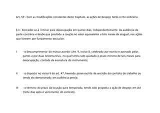 Art. 59 - Com as modificações constantes deste Capítulo, as ações de despejo terão o rito ordinário.
§ 1 - Conceder-se-á liminar para desocupação em quinze dias, independentemente da audiência da
parte contrária e desde que prestada a caução no valor equivalente a três meses de aluguel, nas ações
que tiverem por fundamento exclusivo:
I - o descumprimento do mútuo acordo ( Art. 9, inciso I), celebrado por escrito e assinado pelas
partes e por duas testemunhas, no qual tenha sido ajustado o prazo mínimo de seis meses para
desocupação, contada da assinatura do instrumento;
II - o disposto no inciso II do art. 47, havendo prova escrita da rescisão do contrato de trabalho ou
sendo ela demonstrada em audiência previa;
III - o término do prazo da locação para temporada, tendo sido proposta a ação de despejo em até
trinta dias após o vencimento do contrato;
 