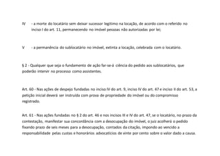 IV - a morte do locatário sem deixar sucessor legitimo na locação, de acordo com o referido no
inciso I do art. 11, permanecendo no imóvel pessoas não autorizadas por lei;
V - a permanência do sublocatário no imóvel, extinta a locação, celebrada com o locatário.
§ 2 - Qualquer que seja o fundamento de ação far-se-á ciência do pedido aos sublocatários, que
poderão intervir no processo como assistentes.
Art. 60 - Nas ações de despejo fundadas no inciso IV do art. 9, inciso IV do art. 47 e inciso II do art. 53, a
petição inicial deverá ser instruída com prova de propriedade do imóvel ou do compromisso
registrado.
Art. 61 - Nas ações fundadas no § 2 do art. 46 e nos incisos III e IV do art. 47, se o locatário, no prazo da
contestação, manifestar sua concordância com a desocupação do imóvel, o juiz acolherá o pedido
fixando prazo de seis meses para a desocupação, contados da citação, impondo ao vencido a
responsabilidade pelas custas e honorários advocatícios de vinte por cento sobre o valor dado a causa.
 