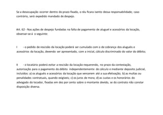 Se a desocupação ocorrer dentro do prazo fixado, o réu ficara isento dessa responsabilidade; caso
contrário, será expedido mandado de despejo.
Art. 62 - Nas ações de despejo fundadas na falta de pagamento de aluguel e acessórios da locação,
observar-se-á o seguinte:
I - o pedido de rescisão da locação poderá ser cumulado com o de cobrança dos aluguéis e
acessórios da locação, devendo ser apresentado, com a inicial, cálculo discriminado do valor do débito;
II - o locatário poderá evitar a rescisão da locação requerendo, no prazo da contestação,
autorização para o pagamento do débito independentemente de cálculo e mediante deposito judicial,
incluídos: a) os aluguéis e acessórios da locação que vencerem até a sua efetivação; b) as multas ou
penalidades contratuais, quando exigíveis; c) os juros de mora; d) as custas e os honorários do
advogado do locador, fixadas em dez por cento sobre o montante devido, se do contrato não constar
disposição diversa.
 