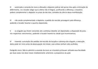 III - autorizada a emenda da mora e efetuado o deposito judicial até quinze dias após a intimação do
deferimento, se o locador alegar que a oferta não é integral, justificando a diferença, o locatário
poderá complementar o depósito no prazo de dez dias, contados da ciência dessa manifestação;
IV - não sendo complementado o depósito, o pedido de rescisão prosseguirá pela diferença,
podendo o locador levantar a quantia depositada;
V - os aluguéis que forem vencendo até a sentença deverão ser depositados a disposição do juízo,
nos respectivos vencimentos, podendo o locador levantá-los desde que incontroversos;
VI - havendo cumulação dos pedidos de rescisão da locação e cobrança dos aluguéis, a execução
desta pode ter início antes da desocupação do imóvel, caso ambos tenham sido acolhidos.
Parágrafo único. Não se admitirá a emenda da mora se o locatário já houver utilizado essa faculdade
por duas vezes nos doze meses imediatamente anteriores a propositura da ação.
 