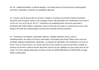 Art. 63 - Julgada procedente a ação de despejo, o juiz fixará prazo de trinta dias para a desocupação
voluntária, ressalvado o disposto nos parágrafos seguintes.
§ 1 - O prazo será de quinze dias se: a) entre a citação e a sentença de primeira instancia houverem
decorrido mais de quatro meses; ou b) o despejo houver sido decretado com fundamento nos incisos II
e III do art. 9 ou no § 2 do art. 46. § 2 - Tratando-se de estabelecimento de ensino autorizado e
fiscalizado pelo Poder Público, respeitado o prazo mínimo de seis meses e o máximo de um ano, o juiz
disporá, de modo que a desocupação coincida com o período de férias escolares.
§ 3 - Tratando-se de hospitais, repartições públicas, unidades sanitárias oficiais, asilos e
estabelecimentos de saúde e de ensino autorizados e fiscalizados pelo Poder Público, bem como por
entidades religiosas devidamente registradas, e o despejo for decretado com fundamento no inciso IV
do Art. 9 ou no inciso II do art. 53, o prazo será de um ano, exceto no caso em que entre a citação e a
sentença de primeira instância houver decorrido mais de um ano, hipótese em que o prazo será de seis
meses. [·§ 3 com redação dada pela Lei número 9.256, de 09/01/1996 (DOU de 10/01/1996, em vigor
desde a publicação)].
 