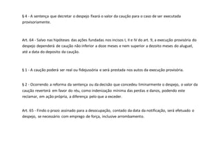 § 4 - A sentença que decretar o despejo fixará o valor da caução para o caso de ser executada
provisoriamente.
Art. 64 - Salvo nas hipóteses das ações fundadas nos incisos I, II e IV do art. 9, a execução provisória do
despejo dependerá de caução não inferior a doze meses e nem superior a dezoito meses do aluguel,
até a data do deposito da caução.
§ 1 - A caução poderá ser real ou fidejussória e será prestada nos autos da execução provisória.
§ 2 - Ocorrendo a reforma da sentença ou da decisão que concedeu liminarmente o despejo, o valor da
caução reverterá em favor do réu, como indenização mínima das perdas e danos, podendo este
reclamar, em ação própria, a diferença pelo que a exceder.
Art. 65 - Findo o prazo assinado para a desocupação, contado da data da notificação, será efetuado o
despejo, se necessário com emprego de força, inclusive arrombamento.
 