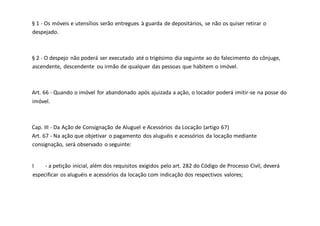 § 1 - Os móveis e utensílios serão entregues à guarda de depositários, se não os quiser retirar o
despejado.
§ 2 - O despejo não poderá ser executado até o trigésimo dia seguinte ao do falecimento do cônjuge,
ascendente, descendente ou irmão de qualquer das pessoas que habitem o imóvel.
Art. 66 - Quando o imóvel for abandonado após ajuizada a ação, o locador poderá imitir-se na posse do
imóvel.
Cap. III - Da Ação de Consignação de Aluguel e Acessórios da Locação (artigo 67)
Art. 67 - Na ação que objetivar o pagamento dos aluguéis e acessórios da locação mediante
consignação, será observado o seguinte:
I - a petição inicial, além dos requisitos exigidos pelo art. 282 do Código de Processo Civil, deverá
especificar os aluguéis e acessórios da locação com indicação dos respectivos valores;
 
