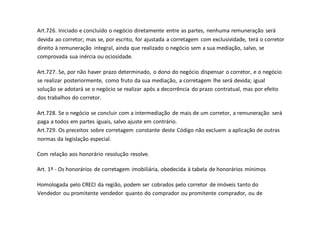 Art.726. Iniciado e concluído o negócio diretamente entre as partes, nenhuma remuneração será
devida ao corretor; mas se, por escrito, for ajustada a corretagem com exclusividade, terá o corretor
direito à remuneração integral, ainda que realizado o negócio sem a sua mediação, salvo, se
comprovada sua inércia ou ociosidade.
Art.727. Se, por não haver prazo determinado, o dono do negócio dispensar o corretor, e o negócio
se realizar posteriormente, como fruto da sua mediação, a corretagem lhe será devida; igual
solução se adotará se o negócio se realizar após a decorrência do prazo contratual, mas por efeito
dos trabalhos do corretor.
Art.728. Se o negócio se concluir com a intermediação de mais de um corretor, a remuneração será
paga a todos em partes iguais, salvo ajuste em contrário.
Art.729. Os preceitos sobre corretagem constante deste Código não excluem a aplicação de outras
normas da legislação especial.
Com relação aos honorário resolução resolve.
Art. 1º - Os honorários de corretagem imobiliária, obedecida à tabela de honorários mínimos
Homologada pelo CRECI da região, podem ser cobrados pelo corretor de imóveis tanto do
Vendedor ou promitente vendedor quanto do comprador ou promitente comprador, ou de
 