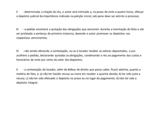 II - determinada a citação do réu, o autor será intimado a, no prazo de vinte e quatro horas, efetuar
o depósito judicial da importância indicada na petição inicial, sob pena deve ser extinto o processo;
III - o pedido envolverá a quitação das obrigações que vencerem durante a tramitação do feito e até
ser prolatada a sentença de primeira instancia, devendo o autor promover os depósitos nos
respectivos vencimentos;
IV - não sendo oferecida a contestação, ou se o locador receber os valores depositados, o juiz
acolherá o pedido, declarando quitadas as obrigações, condenando o réu ao pagamento das custas e
honorários de vinte por cento do valor dos depósitos;
V - a contestação do locador, além da defesa de direito que possa caber, ficará adstrita, quanto a
matéria de fato, a: a) não ter havido recusa ou mora em receber a quantia devida; b) ter sido justa a
recusa; c) não ter sido efetuado o depósito no prazo ou no lugar do pagamento; d) não ter sido o
depósito integral.
 