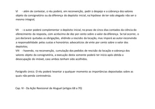 VI - além de contestar, o réu poderá, em reconvenção, pedir o despejo e a cobrança dos valores
objeto da consignatória ou da diferença do depósito inicial, na hipótese de ter sido alegado não ser o
mesmo integral;
VII - o autor poderá complementar o depósito inicial, no prazo de cinco dias contados da ciência do
oferecimento da resposta, com acréscimo de dez por cento sobre o valor da diferença. Se tal ocorrer, o
juiz declarará quitadas as obrigações, elidindo a rescisão da locação, mas imporá ao autor-reconvindo
a responsabilidade pelas custas e honorários advocatícios de vinte por cento sobre o valor dos
depósitos;
VIII - havendo, na reconvenção, cumulação dos pedidos de rescisão da locação e cobrança dos
valores objeto da consignatória, a execução desta somente poderá ter início após obtida a
desocupação do imóvel, caso ambos tenham sido acolhidos.
Parágrafo único. O réu poderá levantar a qualquer momento as importâncias depositadas sobre as
quais não penda controvérsia.
Cap. IV - Da Ação Revisional de Aluguel (artigos 68 a 70)
 