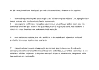 Art. 68 - Na ação revisional de aluguel, que terá o rito sumaríssimo, observar-se-á o seguinte:
I - além dos requisitos exigidos pelos artigos 276 e 282 do Código de Processo Civil, a petição inicial
deverá indicar o valor do aluguel cuja fixação e pretendida;
II - ao designar a audiência de instrução e julgamento, o juiz, se houver pedido e com base nos
elementos fornecidos pelo autor ou nos que indicar, fixará o aluguel provisório, não excedente a
oitenta por cento do pedido, que será devido desde a citação;
III - sem prejuízo da contestação e até a audiência, o réu poderá pedir seja revisto o aluguel
provisório, fornecendo os elementos para tanto;
IV - na audiência de instrução e julgamento, apresentada a contestação, que deverá conter
contraproposta se houver discordância quanto ao valor pretendido, o juiz tentará a conciliação e, não
sendo esta possível, suspendera o ato para a realização de perícia, se necessária, designando, desde
logo, audiência em continuação.
 