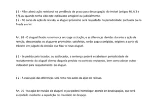 § 1 - Não caberá ação revisional na pendência de prazo para desocupação do imóvel (artigos 46, § 2 e
57), ou quando tenha sido este estipulado amigável ou judicialmente.
§ 2 - No curso da ação de revisão, o aluguel provisório será reajustado na periodicidade pactuada ou na
fixada em lei.
Art. 69 - O aluguel fixado na sentença retroage a citação, e as diferenças devidas durante a ação de
revisão, descontados os alugueres provisórios satisfeitos, serão pagas corrigidas, exigíveis a partir do
trânsito em julgado da decisão que fixar o novo aluguel.
§ 1 - Se pedido pelo locador, ou sublocador, a sentença poderá estabelecer periodicidade de
reajustamento do aluguel diversa daquela prevista no contrato revisando, bem como adotar outro
indexador para reajustamento do aluguel.
§ 2 - A execução das diferenças será feita nos autos da ação de revisão.
Art. 70 - Na ação de revisão do aluguel, o juiz poderá homologar acordo de desocupação, que será
executado mediante a expedição de mandado de despejo.
 