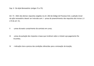 Cap. V - Da Ação Renovatória (artigos 71 a 75)
Art. 71 - Além dos demais requisitos exigidos no art. 282 do Código de Processo Civil, a petição inicial
da ação renovatória deverá ser instruída com: I - prova do preenchimento dos requisitos dos incisos I, II
e III do art. 51;
II - prova do exato cumprimento do contrato em curso;
III - prova da quitação dos impostos e taxas que incidiram sobre o imóvel cujo pagamento lhe
incumbia;
IV - indicação clara e precisa das condições oferecidas para a renovação da locação;
 