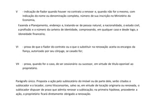 V - indicação de fiador quando houver no contrato a renovar e, quando não for o mesmo, com
indicação do nome ou denominação completa, número de sua inscrição no Ministério da
Economia,
Fazenda e Planejamento, endereço e, tratando-se de pessoa natural, a nacionalidade, o estado civil,
a profissão e o número da carteira de identidade, comprovando, em qualquer caso e desde logo, a
idoneidade financeira;
VI - prova de que o fiador do contrato ou o que o substituir na renovação aceita os encargos da
fiança, autorizado por seu cônjuge, se casado for;
VII - prova, quando for o caso, de ser cessionário ou sucessor, em virtude de título oponível ao
proprietário.
Parágrafo único. Proposta a ação pelo sublocatário do imóvel ou de parte dele, serão citados o
sublocador e o locador, como litisconsortes, salvo se, em virtude de locação originaria ou renovada, o
sublocador dispuser de prazo que admita renovar a sublocação; na primeira hipótese, procedente a
ação, o proprietário ficará diretamente obrigado a renovação.
 