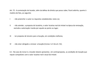 Art. 72 - A contestação do locador, além da defesa de direito que possa caber, ficará adstrita, quanto à
matéria de fato, ao seguinte:
I - não preencher o autor os requisitos estabelecidos nesta Lei;
II - não atender, a proposta do locatário, o valor locativo real do imóvel na época da renovação,
excluída a valorização trazida por aquele ao ponto ou lugar;
III - ter proposta de terceiro para a locação, em condições melhores;
IV - não estar obrigado a renovar a locação (incisos I e II do art. 52).
§ 1 - No caso do inciso II, o locador deverá apresentar, em contraproposta, as condições de locação que
repute compatíveis com o valor locativo real e atual do imóvel.
 