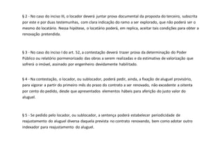 § 2 - No caso do inciso III, o locador deverá juntar prova documental da proposta do terceiro, subscrita
por este e por duas testemunhas, com clara indicação do ramo a ser explorado, que não poderá ser o
mesmo do locatário. Nessa hipótese, o locatário poderá, em replica, aceitar tais condições para obter a
renovação pretendida.
§ 3 - No caso do inciso I do art. 52, a contestação deverá trazer prova da determinação do Poder
Público ou relatório pormenorizado das obras a serem realizadas e da estimativa de valorização que
sofrerá o imóvel, assinado por engenheiro devidamente habilitado.
§ 4 - Na contestação, o locador, ou sublocador, poderá pedir, ainda, a fixação de aluguel provisório,
para vigorar a partir do primeiro mês do prazo do contrato a ser renovado, não excedente a oitenta
por cento do pedido, desde que apresentados elementos hábeis para aferição do justo valor do
aluguel.
§ 5 - Se pedido pelo locador, ou sublocador, a sentença poderá estabelecer periodicidade de
reajustamento do aluguel diversa daquela prevista no contrato renovando, bem como adotar outro
indexador para reajustamento do aluguel.
 