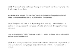 Art. 73 - Renovada a locação, as diferenças dos aluguéis vencidos serão executadas nos próprios autos
da ação e pagas de uma só vez.
Art. 74 - Não sendo renovada a locação, o Juiz fixará o prazo de até seis meses após o transito em
julgado da sentença para desocupação, se houver pedido na contestação.
Art. 75 - Na hipótese do inciso III do art. 72, a sentença fixará desde logo a indenização devida ao
locatário em consequência da não prorrogação da locação, solidariamente devida pelo locador e o
proponente.
Título III - Das Disposições Finais e Transitórias (artigos 76 a 90) Art. 76 - Não se aplicam as disposições
desta Lei aos processos em curso.
Art. 77 - Todas as locações residenciais que tenham sido celebradas anteriormente à vigência desta Lei
serão automaticamente prorrogadas por tempo indeterminado, ao término do prazo ajustado no
contrato.
 