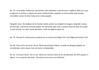 Art. 78 - As locações residenciais que tenham sido celebrados anteriormente à vigência desta Lei e que
já vigorem ou venham a vigorar por prazo indeterminado, poderão ser denunciadas pelo locador,
concedido o prazo de doze meses para a desocupação.
Parágrafo único. Na hipótese de ter havido revisão judicial ou amigável do aluguel, atingindo o preço
do mercado, a denúncia somente poderá ser exercitada após vinte e quatro meses da data da revisão,
se esta ocorreu nos doze meses anteriores a data da vigência desta Lei.
Art. 79 - No que for omissa esta Lei aplicam-se as normas do Código Civil e do Código de Processo Civil.
Art. 80 - Para os fins do inciso I do art. 98 da Constituição Federal, as ações de despejo poderão ser
consideradas como causas cíveis de menor complexidade.
Art. 81 - O inciso II do art. 167 e o art. 169 da Lei número 6.015, de 31 de dezembro de 1973, passam a
vigorar com as seguintes alterações: · Alteração já processada na Lei modificada.
 