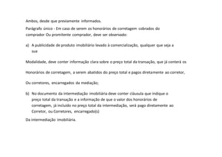 Ambos, desde que previamente informados.
Parágrafo único - Em caso de serem os honorários de corretagem cobrados do
comprador Ou promitente comprador, deve ser observado:
a) A publicidade de produto imobiliário levado à comercialização, qualquer que seja a
sua
Modalidade, deve conter informação clara sobre o preço total da transação, que já conterá os
Honorários de corretagem, a serem abatidos do preço total e pagos diretamente ao corretor,
Ou corretores, encarregados da mediação;
b) No documento da intermediação imobiliária deve conter cláusula que indique o
preço total da transação e a informação de que o valor dos honorários de
corretagem, já incluído no preço total da intermediação, será pago diretamente ao
Corretor, ou Corretores, encarregado(s)
Da intermediação imobiliária.
 