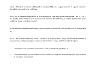Art. 82 - O Art. 3 da Lei número 8.009, de 29 de marco de 1990, passa a vigorar acrescido do seguinte inciso VII: ·
Alteração já processada na Lei modificada.
Art. 83 - Ao art. 24 da Lei número 4.591, de 16 de dezembro de 1964, fica acrescido o seguinte § 4: " Art. 24 (...) § 4 -
Nas decisões da Assembleia que envolvam despesas ordinárias do condomínio, o locatário poderá votar, caso o
condômino-locador a ela não compareça".
Art. 84 - Reputam-seválidos os registros dos contratos de locação dos imóveis, realizados até a data da vigência desta
Lei.
Art. 85 - Nas locações residenciais, é livre a convenção do aluguel quanto a preço, periodicidade e indexador de
reajustamento, vedada a vinculação à variação do salário mínimo, variação cambial e moeda estrangeira:
I - dos imóveis novos comhabite-se concedido a partir da entrada em vigor desta Lei;
II - dos demais imóveis não enquadrados no inciso anterior, em relação aos contratos celebrados, após cinco anos
de entrada em vigor desta Lei.
 
