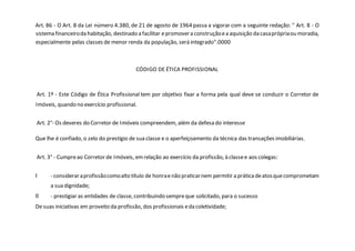 Art. 86 - O Art. 8 da Lei número 4.380, de 21 de agosto de 1964 passa a vigorar com a seguinte redação: " Art. 8 - O
sistema financeiroda habitação, destinado a facilitar epromovera construçãoea aquisição da casaprópriaou moradia,
especialmente pelas classes de menor renda da população, será integrado".0000
CÓDIGO DE ÉTICA PROFISSIONAL
Art. 1º - Este Código de Ética Profissional tem por objetivo fixar a forma pela qual deve se conduzir o Corretor de
Imóveis, quando no exercício profissional.
Art. 2°- Os deveres do Corretor de Imóveis compreendem, além da defesa do interesse
Que lhe é confiado, o zelo do prestígio de sua classe e o aperfeiçoamento da técnica das transações imobiliárias.
Art. 3° - Cumpreao Corretor de Imóveis, emrelação ao exercício da profissão, à classee aos colegas:
I - consideraraprofissãocomoalto título de honraenão praticarnem permitir a práticadeatosquecomprometam
a sua dignidade;
II - prestigiar as entidades de classe, contribuindo sempreque solicitado, para o sucesso
De suas iniciativas em proveito da profissão, dos profissionais eda coletividade;
 