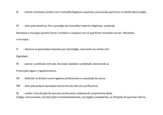 III - manter constante contato com o Conselho Regional respectivo, procurando aprimorar o trabalho desseórgão;
IV - zelar pela existência, fins e prestígio dos Conselhos Federal e Regionais, aceitando
Mandatos e encargos quelhes forem confiados e cooperar com os que forem investidos emtais Mandatos
e encargos;
V - observar os postulados impostos por esteCódigo, exercendo seu mister com
Dignidade;
VI - exercer a profissão comzelo, discrição, lealdade e probidade, observando as
Prescrições legais e regulamentares;
VII - defender os direitos e prerrogativas profissionais ea reputação da classe;
VIII - zelar pela própria reputação mesmo fora do exercício profissional;
IX - auxiliar a fiscalização do exercício profissional, cuidando do cumprimento deste
Código, comunicando, com discrição e fundamentalmente, aos órgãos competentes, as infrações de que tiver ciência;
 