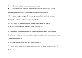 X - não se referir desairosamentesobreseus colegas;
XI - relacionar-secom os colegas, dentro dos princípios de consideração, respeito e
Solidariedade, em consonância com os preceitos de harmonia da classe;
XII - colocar-sea par da legislação vigente e procurar difundi-la a fim de que seja
Prestigiado e definido o legítimo exercício da profissão.
Art. 4º- Cumpreao Corretorde Imóveis,emrelação aos clientes: I - inteirar-
se de todas as circunstâncias do negócio, antes de oferecê-lo;
II - apresentar, ao oferecer um negócio, dados rigorosamentecertos, nuncaomitindo
Detalhes que o depreciem, informando o cliente dos riscos e demais circunstâncias quepossam
Comprometer o negócio;
III - recusar a transação quesaiba ilegal, injusta ou imoral;
IV - comunicar, imediatamente, ao cliente o recebimento de valores ou documentos a ele
Destinados;
 