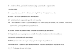 V - prestar ao cliente, quando este as solicite ou logo que concluído o negócio, contas
Pormenorizadas;
VI - zelar pela sua competência exclusiva na orientação técnica do negócio, reservando
Ao cliente a decisão do que lhe interessar pessoalmente;
VII - restituir ao cliente os papéis de que não mais necessite;
VIII - dar recibo das quantias que o cliente lhe pague ou entregue a qualquer título; IX - contratar, por escrito e
previamente, a prestação dos serviços profissionais;
X - receber, somente de uma única parte, comissões ou compensações pelo mesmo
Serviço prestado, salvo se, para proceder de modo diverso, tiver havido consentimento de todos os
Interessados, ou for praxeusual na jurisdição.
Art. 5° - O Corretor de Imóveis respondecivil e penalmente por atos profissionais
Danosos ao cliente, a que tenha dado causa por imperícia, imprudência, negligência ou infrações éticas.
Art. 6º - É vedado ao Corretor de Imóveis:
 
