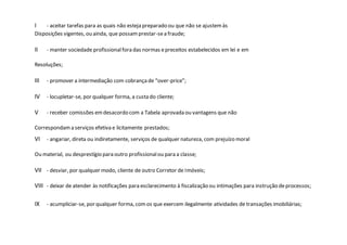 I - aceitar tarefas para as quais não esteja preparado ou que não se ajustemàs
Disposições vigentes, ou ainda, que possamprestar-sea fraude;
II - manter sociedade profissionalfora das normas epreceitos estabelecidos em lei e em
Resoluções;
III - promover a intermediação com cobrançade “over-price”;
IV - locupletar-se, por qualquer forma, a custa do cliente;
V - receber comissões emdesacordo com a Tabela aprovada ou vantagens que não
Correspondama serviços efetiva e licitamente prestados;
VI - angariar, direta ou indiretamente, serviços de qualquer natureza, com prejuízo moral
Ou material, ou desprestígio para outro profissionalou para a classe;
VII - desviar, por qualquer modo, cliente de outro Corretor de Imóveis;
VIII - deixar de atender às notificações para esclarecimento à fiscalização ou intimações para instrução deprocessos;
IX - acumpliciar-se, por qualquer forma, comos que exercem ilegalmente atividades de transações imobiliárias;
 