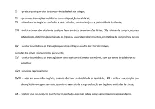 X - praticar quaisquer atos de concorrência desleal aos colegas;
XI - promover transações imobiliárias contra disposição literal da lei;
XII - abandonar os negócios confiados a seus cuidados, semmotivo justo e prévia ciência do cliente;
XIII - solicitar ou receber do cliente qualquer favor em troca de concessões ilícitas; XIV - deixar de cumprir, no prazo
estabelecido, determinação emanada do órgão ou autoridadedosConselhos,em matéria de competência destes;
XV - aceitar incumbência de transação queesteja entregue a outro Corretor de Imóveis,
sem dar-lheprévio conhecimento, por escrito;
XVI - aceitar incumbência de transação semcontratar com o Corretor de Imóveis, comque tenha de colaborar ou
substituir;
XVII - anunciar capciosamente;
XVIII - reter em suas mãos negócio, quando não tiver probabilidade de realizá-lo; XIX - utilizar sua posição para
obtenção de vantagens pessoais, quando no exercício de cargo ou função em órgão ou entidades de classe;
XX - receber sinal nos negócios que lhe foremconfiados caso não esteja expressamenteautorizado para tanto.
 