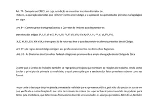 Art. 7º - Compete ao CRECI, em cuja jurisdição seencontrar inscrito o Corretor de
Imóveis, a apuração das faltas que cometer contra este Código, e a aplicação das penalidades previstas na legislação
em vigor.
Art. 8º - Comete gravetransgressão éticao Corretor de Imóveis quedesatender os
preceitos dos artigos 3º, I, V, VI e IX; 4º, II, III, IV, V, VII, VIII, IX eX; 6º, I, III, IV, V, VI,VII, VIII,
IX, X, XI, XII, XIII, XIX eXX, e transgressão denatureza leve o que desatender os demais preceitos deste Código.
Art. 9º - As regras desteCódigo obrigamaos profissionais inscritos nos Conselhos Regionais.
Art. 10 - As Diretorias dos Conselhos Federal e Regionais promoverão a ampla divulgação deste Código de Ética
Ocorreque o Direito do Trabalho também se rege pelos princípios que norteiam as relações do trabalho, tendo como
basilar o princípio da primazia da realidade, o qual pressupõe que a verdade dos fatos prevalece sobre o contrato
formal.
Importanteo destaque do princípio da primazia da realidade para a presente análise, pois não são poucos os casos em
que verificada a subordinação do corretor de imóveis às ordens do superior hierárquico investido de poderes para
tanto, pela imobiliária, quedetermina a forma comodeverão serexecutados osserviçosprestados.Alémdisso,também
 