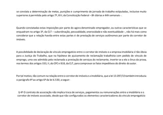 se constata a determinação de metas, punições e cumprimento de jornada de trabalho estipuladas, inclusive muito
superiores à permitida pelo artigo 7º, XIII, da Constituição Federal – 8h diárias e 44h semanais -.
Quando constatadas estas imposições por parte do agora denominado empregador, ou outras características que se
enquadram no artigo 3º, da CLT – subordinação, pessoalidade, onerosidadee não eventualidade -, não há mais como
considerar que a relação havida entre estas partes é de prestação de serviços autônomos por parte do corretor de
imóveis.
A possibilidade de declaração de vínculo empregatício entre o corretor de imóveis e a empresa imobiliária é tão óbvia
para a Justiça do Trabalho, que na hipótese de ajuizamento de reclamação trabalhista com pedido de vínculo de
emprego, uma vez admitida pela reclamada a prestação de serviços do reclamante, inverte-se a ela o ônus da prova,
nos termos dos artigos 333, II,do CPCe 818, da CLT, para comprovar os fatos impeditivos do direito do autor.
Portal motivo, tão comumna relação entreo corretorde imóveise a imobiliária, quea lei 13.097/15tambémintroduziu
o parágrafo 4º ao artigo 6º da lei 6.530, a seguir:
§ 4º O contrato de associação não implica troca de serviços, pagamentos ou remunerações entre a imobiliária e o
corretor de imóveis associado, desde que não configurados os elementos caracterizadores do vínculo empregatício
 