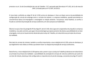 previstos no art. 3o da Consolidação das Leis do Trabalho - CLT, aprovada pelo DecretoLei nº 5.452, de 1o de maio de
1943. (Incluído pela Lei nº 13.097, de 2015)
O novo texto conferido ao artigo 6º da lei 6.530, acima em destaque, é claro ao dispor acerca da possibilidade de
configuração do vínculo de emprego entre o corretor de imóveis e a empresa imobiliária, quando persistentes as
características típicas de empregador e empregado na relação existente. Isto porque, nesta hipótese, se verifica a
fraudeno contrato de prestação de serviços autônomo, em claro prejuízo ao trabalhador.
Observe-sequeo teor do parágrafo 4º do artigo 6º, da lei 6.530, não surgecoma expectativa de prejudicar a empresa
imobiliária, mas pelo contrário, pois agora há previsão legal que expressamente não afasta a possibilidadede corretor
empregado, como já corriqueiramente declarado pela Justiça do Trabalho, em observância ao princípio da primazia
da realidade.
Pelo lado do corretor de imóveis, também se verifica importante a nova redação da lei 6.530, acima em destaque, já
que legalmente mais nítidos os limites que devem haver na relação de prestação de serviços autônomos.
Desta forma, a nova redação da lei 6.530 apenas veio a prever o quea Justiça do Trabalho já declarava em observância
ao princípio da primazia da realidade: a possibilidade de prestação de serviços de natureza autônoma por parte do
corretor de imóveis, desdeque não configurados os requisitos do vínculo de emprego, constantes do artigo 3º, da CLT.
 