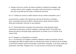 c) Havendo mais de um corretor de imóveis envolvido no trabalho de corretagem, cada
um deles emitirá, contra o pagador, seu próprio recibo de honorários ou nota fiscal,
pelo valor do quinhão que lhe couber na divisão dos honorários.
Art. 2º - É vedado aos inscritos no CRECI cobrarem de seus clientes compradores, para si
ou para terceiros, qualquer valor adicional que não seja de honorários corretagem,
assim como devem denunciar ao CRECI a cobrança de tais valores adicionais quando
feitas pelo incorporador construtor ou seus prepostos.
Art. 3º - O descumprimento de qualquer dos ordenamentos desta Resolução implica
cometimento de falta grave, conforme estabelece a Resolução COFECI nº 315/1991, sem
prejuízo das demais cominações legais, especialmente as contidas na Lei nº 6.530 de 12 de
maio de 1978.
Art. 4º - Revogam-se as disposições em contrário.
Art. 1º - Os honorários de corretagem imobiliária, obedecida à tabela de honorários mínimos
homologada pelo CRECI da região, podem ser cobrados pelo corretor de imóveis tanto do vendedor
ou promitente vendedor quanto do comprador ou promitente comprador, ou de ambos, desde que
previamente informados. Parágrafo único - Em caso de serem os honorários de corretagem
 