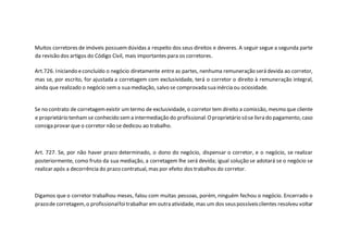 Muitos corretores de imóveis possuemdúvidas a respeito dos seus direitos e deveres. A seguir segue a segunda parte
da revisão dos artigos do Código Civil, mais importantes para os corretores.
Art.726. Iniciando econcluído o negócio diretamente entre as partes, nenhuma remuneração será devida ao corretor,
mas se, por escrito, for ajustada a corretagem com exclusividade, terá o corretor o direito à remuneração integral,
ainda que realizado o negócio sema sua mediação, salvo se comprovada sua inércia ou ociosidade.
Se no contrato de corretagemexistir umtermo de exclusividade, o corretor tem direito a comissão, mesmo que cliente
e proprietário tenham se conhecido sema intermediação do profissional.Oproprietário sóse livra do pagamento, caso
consiga provar que o corretor não se dedicou ao trabalho.
Art. 727. Se, por não haver prazo determinado, o dono do negócio, dispensar o corretor, e o negócio, se realizar
posteriormente, como fruto da sua mediação, a corretagem lhe será devida; igual solução se adotará se o negócio se
realizar após a decorrência do prazo contratual, mas por efeito dos trabalhos do corretor.
Digamos que o corretor trabalhou meses, falou com muitas pessoas, porém, ninguém fechou o negócio. Encerrado o
prazode corretagem,o profissionalfoitrabalhar em outra atividade, mas um dos seuspossíveisclientes resolveu voltar
 