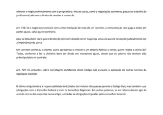 e fechar o negócio diretamente com o proprietário. Nesses casos, como a negociação aconteceu graças ao trabalho do
profissional, ele tem o direito de receber a comissão.
Art. 728. Se o negócio se concluir com a intermediação de mais de um corretor, a remuneração será paga a todos em
partes iguais, salvo ajustecontrário.
Aqui sedeixa bem claro que o direito do corretor só podecorrer na justiçauma vez queele respondejudicialmentepor
a importância do curso
Um corretor conheceu o cliente, outro apresentou o imóvel e um terceiro fechou a venda, quem recebe a comissão?
Todos, conforme a lei, o dinheiro deve ser divido em montantes iguais, desde que os valores não tenham sido
préestipulados no contrato.
Art. 729. Os preceitos sobre corretagem constantes deste Código não excluem a aplicação de outras normas da
legislação especial.
O último artigo lembra a responsabilidadedo Corretorde Imóveisnão apenas peranteo Código Civil, mas também suas
obrigações com o Conselho Federal e com os Conselhos Regionais. Em outras palavras, os corretores devem agir de
acordo com as leis expostas nesseartigo, somadas as obrigações impostas pelos conselhos do setor.
 