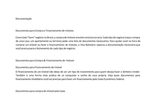 Documentação
Documentos para Compra e Financiamento de Imóveis
Como todo “bom” negócio no Brasil,a compradeimóveis envolvecerta burocracia.Cada tipo denegócio (sejaa compra
de uma casa, um apartamento ou terreno) pede uma lista de documentos necessários. Para ajudar você na hora de
comprar um imóvel ou fazer o financiamento de imóveis, o Viva Balneário separou a documentação necessária que
você precisa para o fechamento de cada tipo de negócio.
Documentos para Compra & Financiamento de Imóveis
Documentos para Financiamento de Imóvel
O financiamento de um imóvel não deixa de ser um tipo de investimento para quem deseja fazer o dinheiro render.
Também é uma forma mais prática de se conquistar o sonho da casa própria. Veja quais documentos para
financiamento imobiliário vocêvai precisar para fazer um financiamento pela Caixa Econômica Federal.
Documentos para compra de imóvel pela Caixa
 