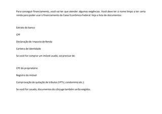 Para conseguir financiamento, você vai ter que atender algumas exigências. Você deve ter o nome limpo a ter certa
renda para poder usar o financiamento da Caixa Econômica Federal. Veja a lista de documentos:
Extrato do banco
CPF
Declaração de Imposto deRenda
Carteira de Identidade
Se você for comprar um imóvel usado, vaiprecisar de:
CPF do proprietário
Registro do imóvel
Comprovação de quitação de tributos (IPTU, condomínio etc.).
Se você for casado, documentos do cônjugetambém serão exigidos.
 