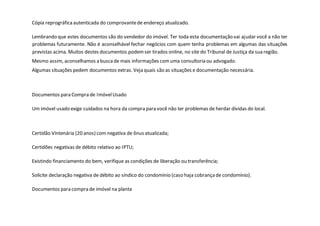 Cópia reprográficaautenticada do comprovantede endereço atualizado.
Lembrando que estes documentos são do vendedor do imóvel. Ter toda esta documentação vai ajudar você a não ter
problemas futuramente. Não é aconselhável fechar negócios com quem tenha problemas em algumas das situações
previstas acima. Muitos destes documentos podemser tirados online, no site do Tribunal de Justiça da sua região.
Mesmo assim, aconselhamos a buscade mais informações comuma consultoria ou advogado.
Algumas situações pedem documentos extras. Veja quais são as situações e documentação necessária.
Documentos para Compra de ImóvelUsado
Um imóvel usado exige cuidados na hora da compra para você não ter problemas de herdar dívidas do local.
Certidão Vintenária (20 anos) com negativa de ônus atualizada;
Certidões negativas de débito relativo ao IPTU;
Existindo financiamento do bem, verifique as condições de liberação ou transferência;
Solicite declaração negativa de débito ao síndico do condomínio (caso haja cobrançade condomínio).
Documentos para compra de imóvel na planta
 