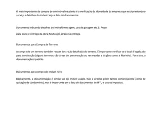 O mais importante da compra de um imóvel na planta é a verificação da idoneidade da empresa que está prestando o
serviço e detalhes do imóvel. Veja a lista de documentos:
Documento indicando detalhes do imóvel (metragem, uso de garagem etc.); Prazo
para início e entrega da obra; Multa por atraso na entrega.
Documentos para Compra de Terreno
A compra de um terreno também requer descrição detalhada do terreno. É importante verificar seo local é legalizado
para construção (alguns terrenos são áreas de preservação ou reservadas a órgãos como a Marinha). Fora isso, a
documentação é padrão.
Documentos para compra de imóvel novo
Basicamente, a documentação é similar ao do imóvel usado. Não é preciso pedir tantos comprovantes (como de
quitação de condomínio), mas é importante ver a lista de documentos de IPTUe outros impostos.
 